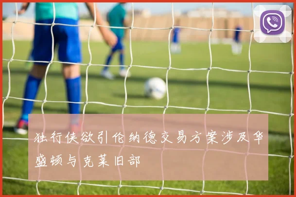 独行侠欲引伦纳德交易方案涉及华盛顿与克莱旧部