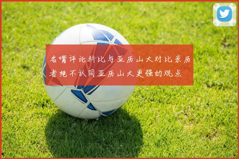 名嘴评论科比与亚历山大对比亲历者绝不认同亚历山大更强的观点