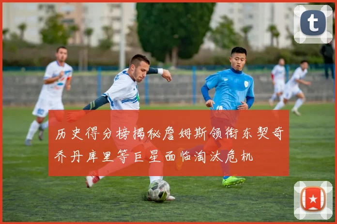 历史得分榜揭秘詹姆斯领衔东契奇乔丹库里等巨星面临淘汰危机