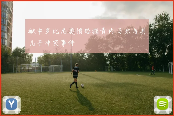 狱中罗比尼奥愤怒指责内马尔与其儿子冲突事件