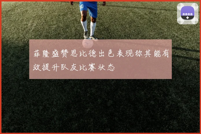 菲隆盛赞恩比德出色表现称其能有效提升队友比赛状态