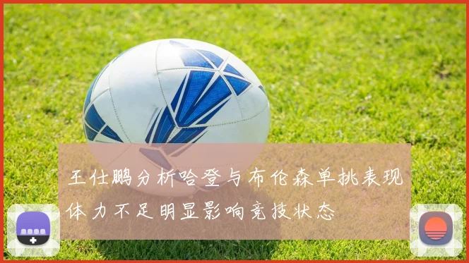 王仕鹏分析哈登与布伦森单挑表现体力不足明显影响竞技状态