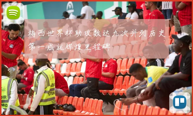 梅西世界杯助攻数达九次并列历史第一成就辉煌里程碑