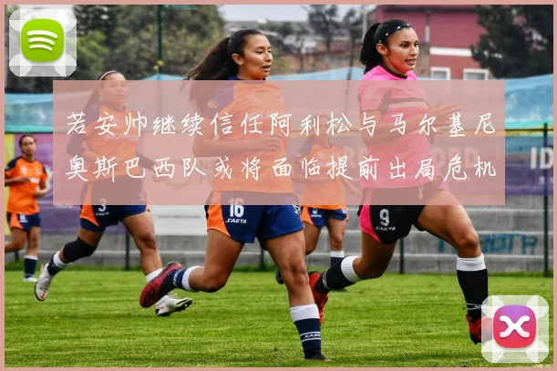若安帅继续信任阿利松与马尔基尼奥斯巴西队或将面临提前出局危机