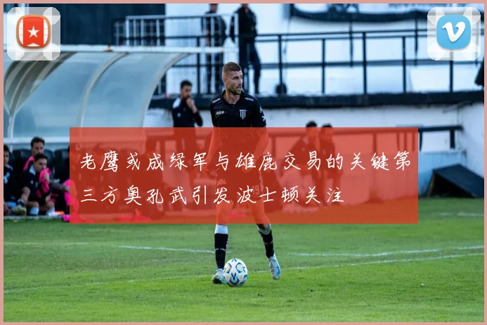 老鹰或成绿军与雄鹿交易的关键第三方奥孔武引发波士顿关注