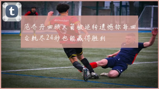 范乔丹回顾火箭被逆转遗憾称每回合耗尽24秒也能赢得胜利