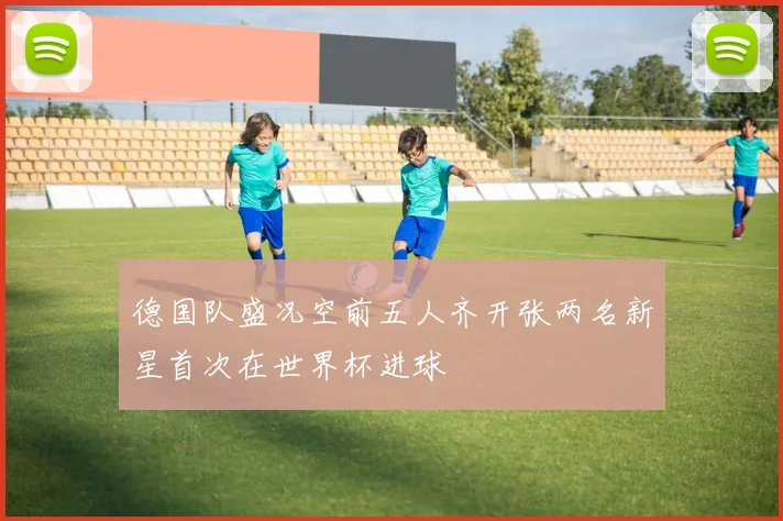 德国队盛况空前五人齐开张两名新星首次在世界杯进球