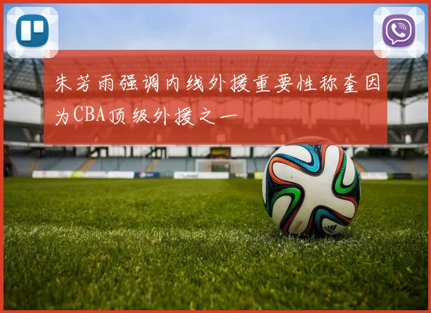 朱芳雨强调内线外援重要性称奎因为CBA顶级外援之一