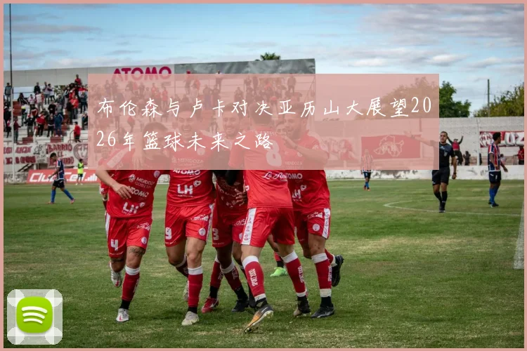 布伦森与卢卡对决亚历山大展望2026年篮球未来之路