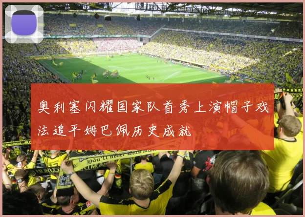 奥利塞闪耀国家队首秀上演帽子戏法追平姆巴佩历史成就