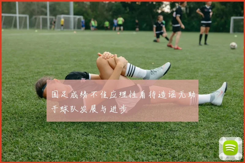 国足成绩不佳应理性看待造谣无助于球队发展与进步