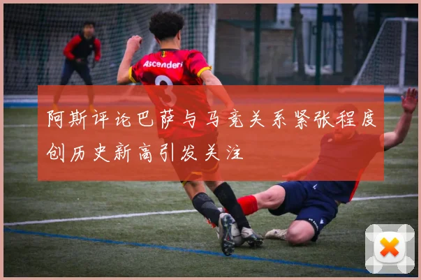 阿斯评论巴萨与马竞关系紧张程度创历史新高引发关注
