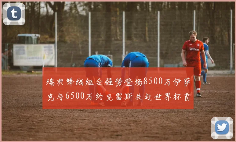 瑞典锋线组合强势登场8500万伊萨克与6500万约克雷斯共赴世界杯首秀